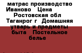 матрас производство Иваново › Цена ­ 1 000 - Ростовская обл., Таганрог г. Домашняя утварь и предметы быта » Постельное белье   